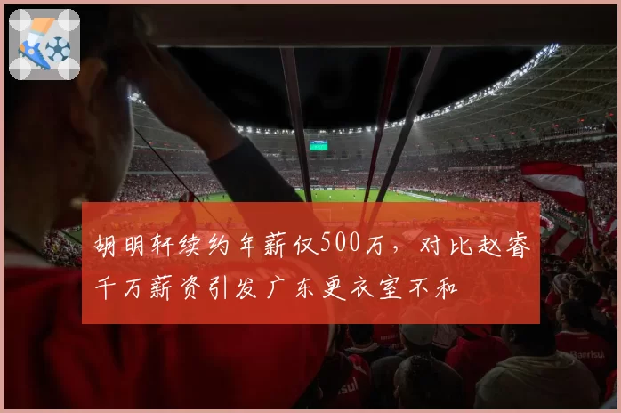 胡明轩续约年薪仅500万，对比赵睿千万薪资引发广东更衣室不和