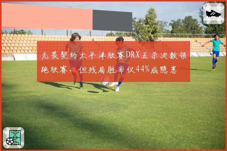 无畏契约太平洋联赛DRX五杀次数领跑联赛，但残局胜率仅44%成隐患