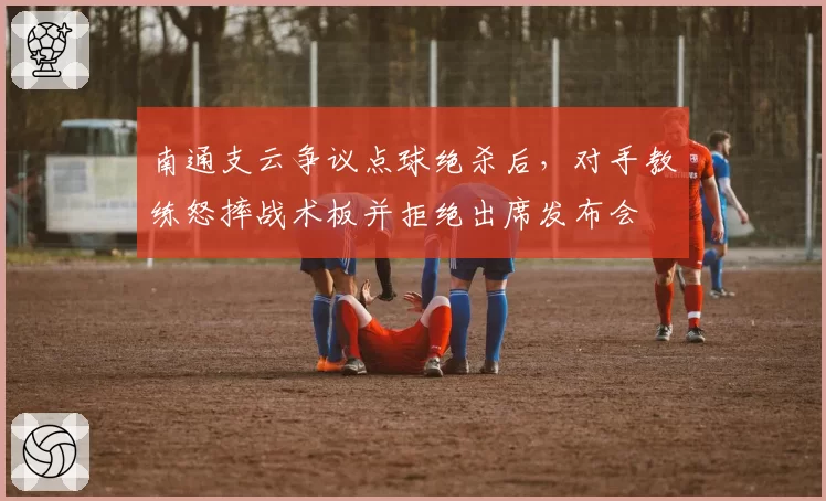 南通支云争议点球绝杀后，对手教练怒摔战术板并拒绝出席发布会