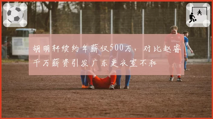 胡明轩续约年薪仅500万，对比赵睿千万薪资引发广东更衣室不和