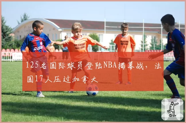125名国际球员登陆NBA揭幕战，法国17人压过加拿大