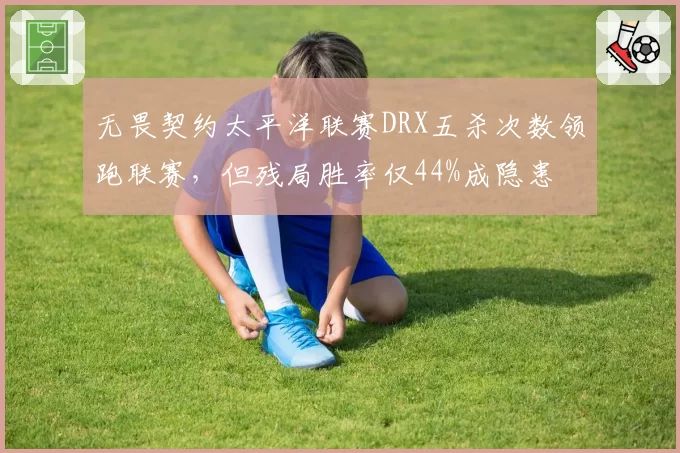 无畏契约太平洋联赛DRX五杀次数领跑联赛，但残局胜率仅44%成隐患