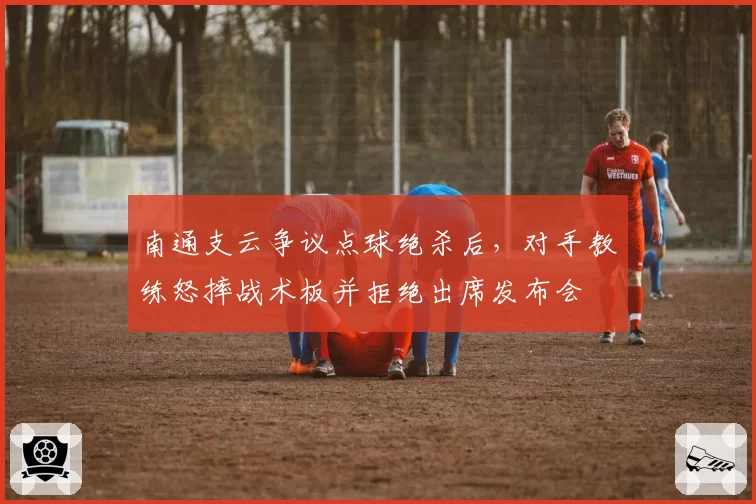 南通支云争议点球绝杀后，对手教练怒摔战术板并拒绝出席发布会