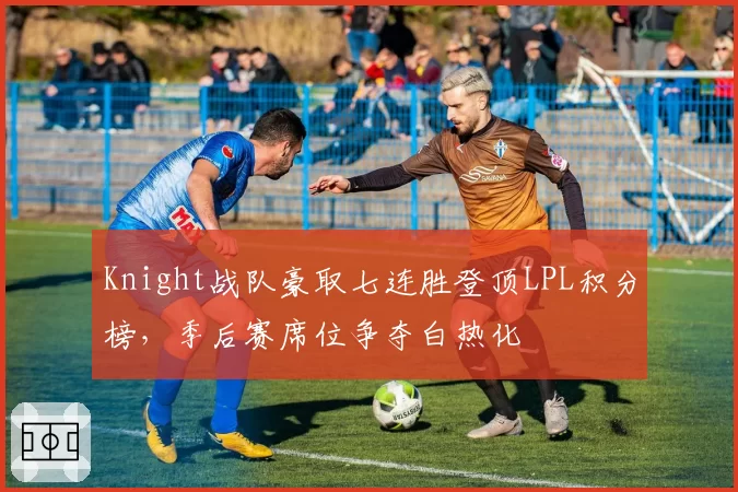Knight战队豪取七连胜登顶LPL积分榜，季后赛席位争夺白热化