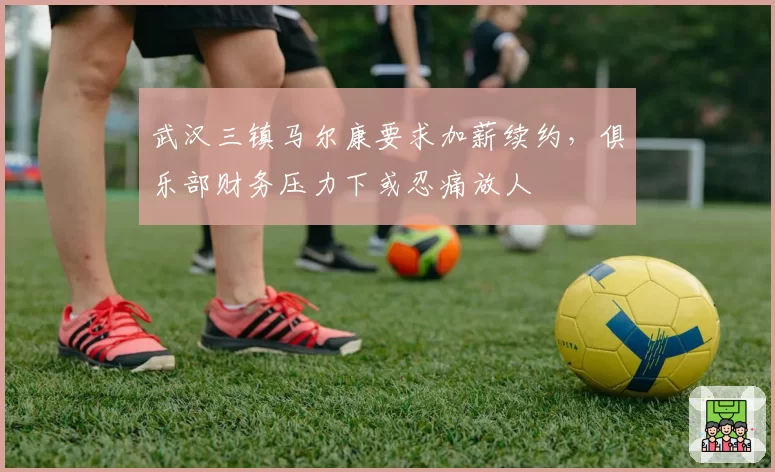 武汉三镇马尔康要求加薪续约，俱乐部财务压力下或忍痛放人