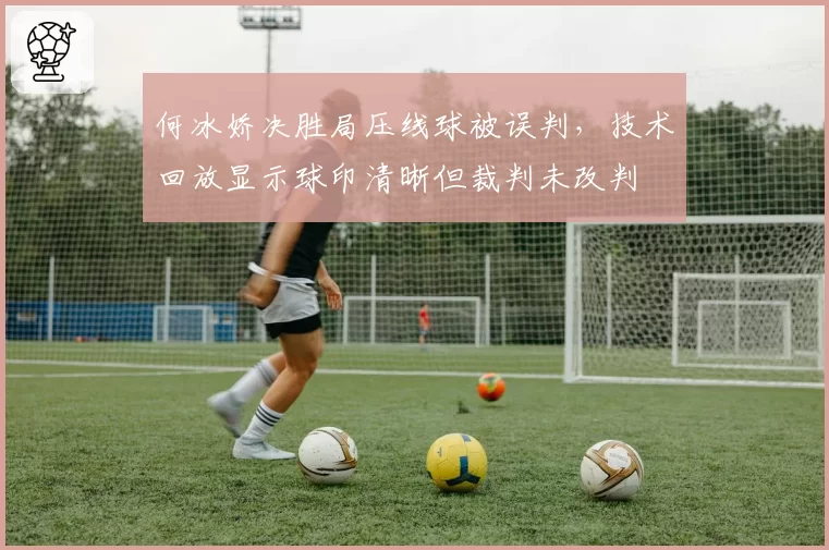 何冰娇决胜局压线球被误判，技术回放显示球印清晰但裁判未改判