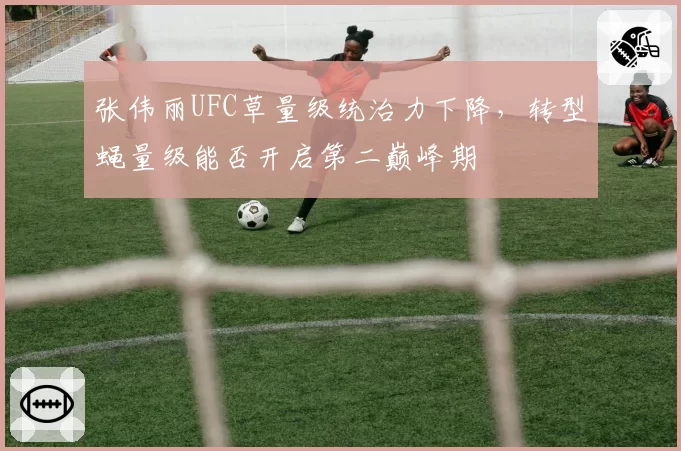 张伟丽UFC草量级统治力下降，转型蝇量级能否开启第二巅峰期