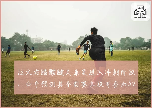 拉文右膝髌腱炎康复进入冲刺阶段,公牛预测其季前赛末段可参加5v5对抗