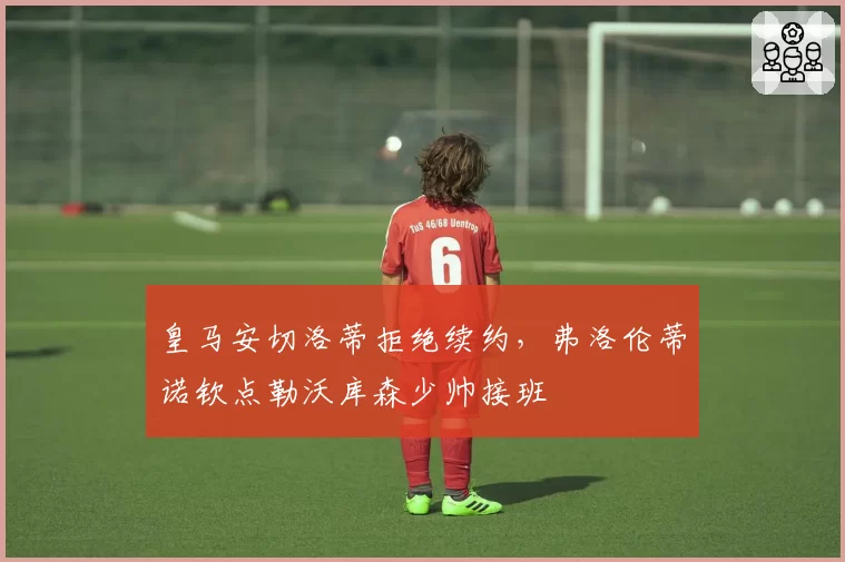 皇马安切洛蒂拒绝续约，弗洛伦蒂诺钦点勒沃库森少帅接班
