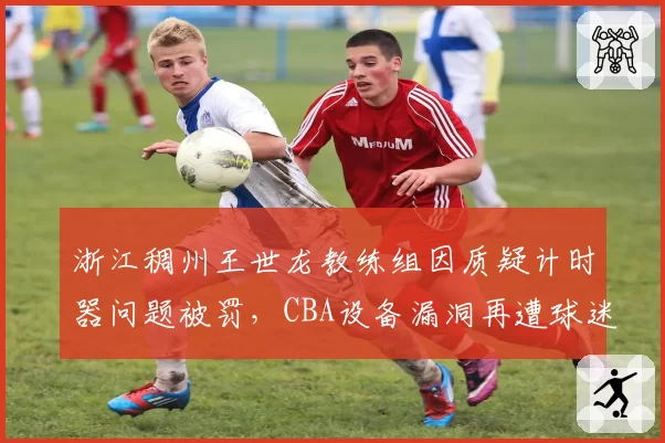浙江稠州王世龙教练组因质疑计时器问题被罚，CBA设备漏洞再遭球迷炮轰