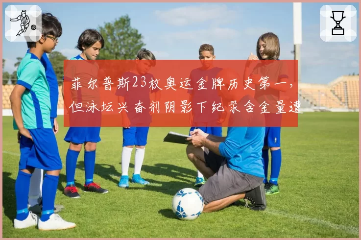 菲尔普斯23枚奥运金牌历史第一，但泳坛兴奋剂阴影下纪录含金量遭拷问