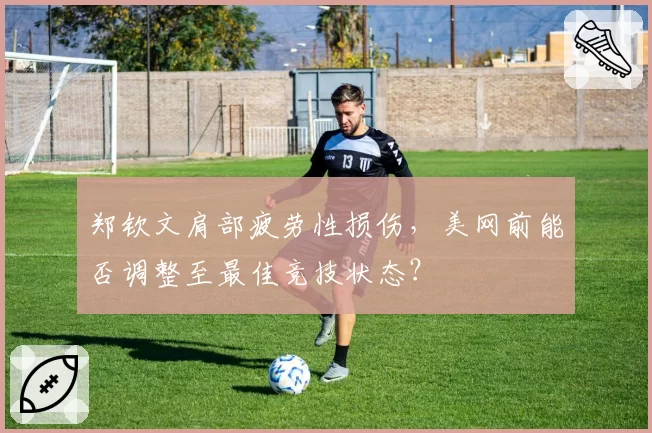 郑钦文肩部疲劳性损伤,美网前能否调整至最佳竞技状态?