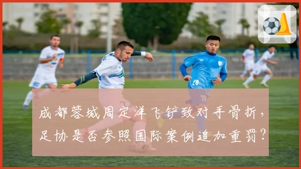 成都蓉城周定洋飞铲致对手骨折，足协是否参照国际案例追加重罚？