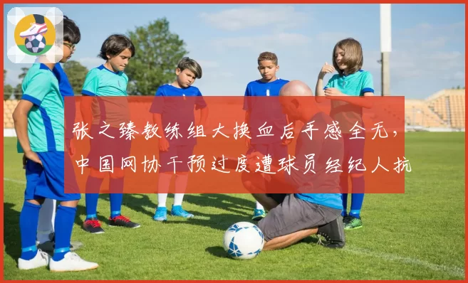 张之臻教练组大换血后手感全无，中国网协干预过度遭球员经纪人抗议