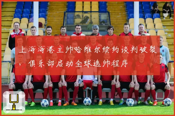 上海海港主帅哈维尔续约谈判破裂，俱乐部启动全球选帅程序
