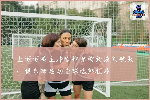 上海海港主帅哈维尔续约谈判破裂，俱乐部启动全球选帅程序