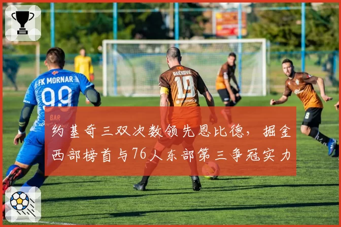 约基奇三双次数领先恩比德，掘金西部榜首与76人东部第三争冠实力深度对比