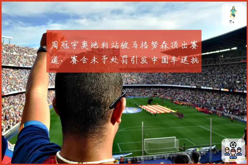 周冠宇奥地利站被马格努森顶出赛道，赛会未予处罚引发中国车迷抗议