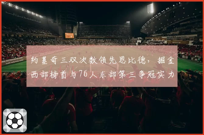 约基奇三双次数领先恩比德，掘金西部榜首与76人东部第三争冠实力深度对比