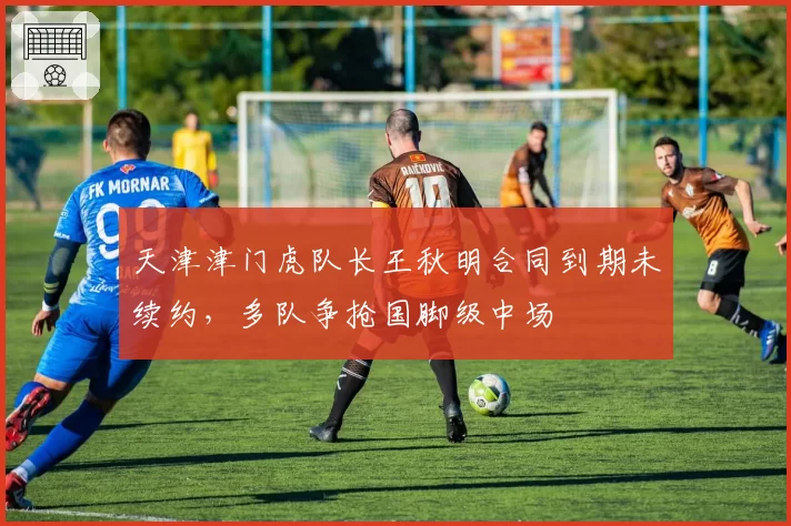 天津津门虎队长王秋明合同到期未续约，多队争抢国脚级中场