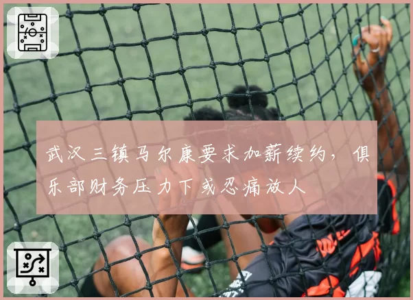 武汉三镇马尔康要求加薪续约，俱乐部财务压力下或忍痛放人
