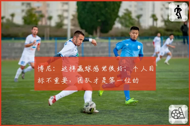 博尼:这样赢球感觉很好;个人目标不重要,团队才是第一位的