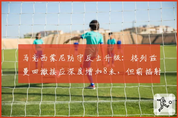 马竞西蒙尼防守反击升级:格列兹曼回撤接应深度增加8米,但前插射门次数减少至场均1.1次