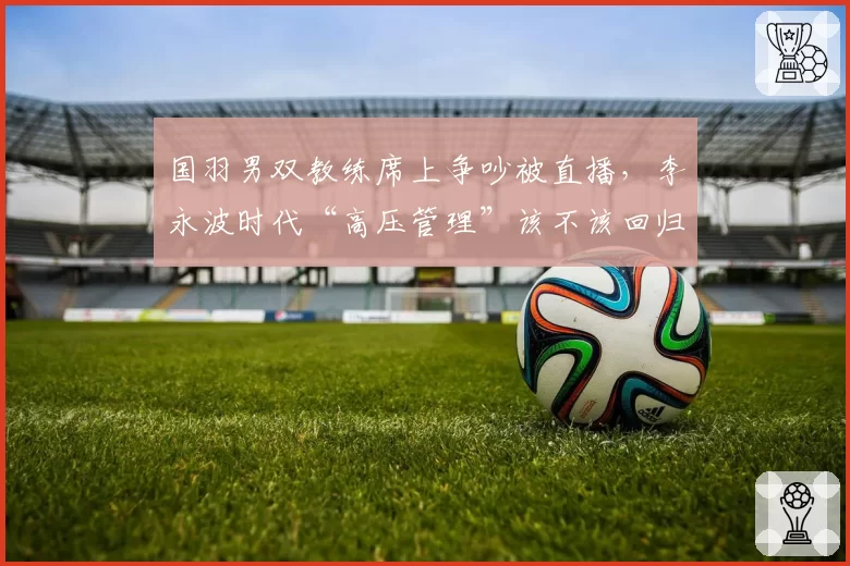 国羽男双教练席上争吵被直播，李永波时代“高压管理”该不该回归