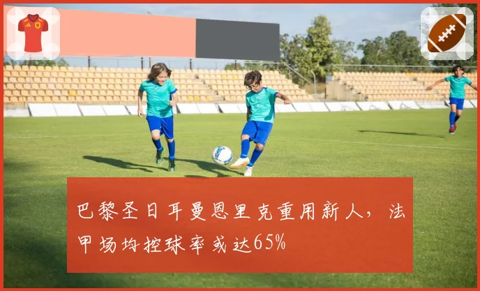 巴黎圣日耳曼恩里克重用新人，法甲场均控球率或达65%