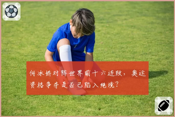 何冰娇对阵世界前十六连败，奥运资格争夺是否已陷入绝境？