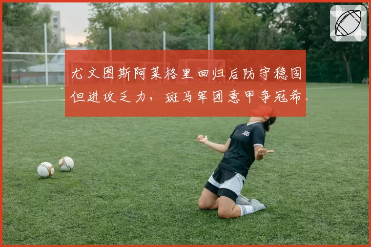 尤文图斯阿莱格里回归后防守稳固但进攻乏力，斑马军团意甲争冠希望大吗？